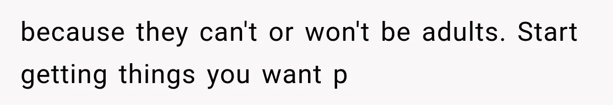 because they can't or won't be adults. Start getting things you want p