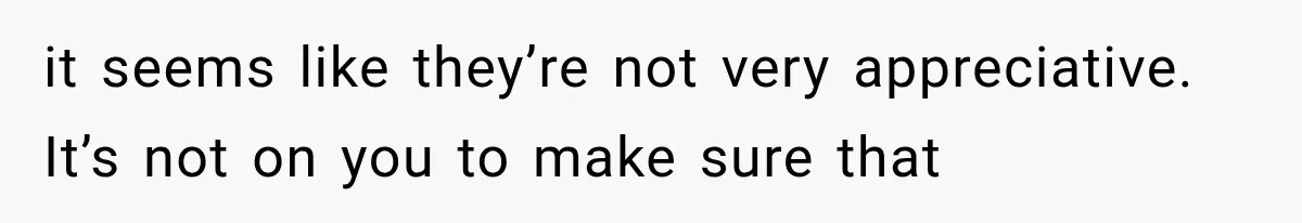 it seems like they’re not very appreciative. It’s not on you to make sure that