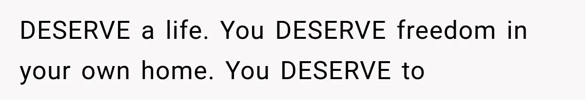 DESERVE a life. You DESERVE freedom in your own home. You DESERVE to