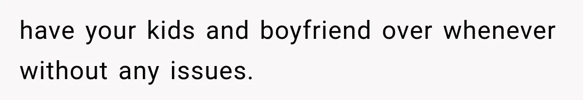 have your kids and boyfriend over whenever without any issues.