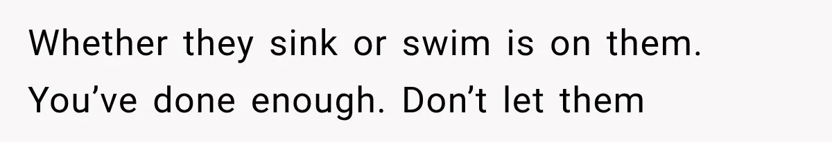 Whether they sink or swim is on them. You’ve done enough. Don’t let them