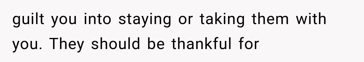 guilt you into staying or taking them with you. They should be thankful for