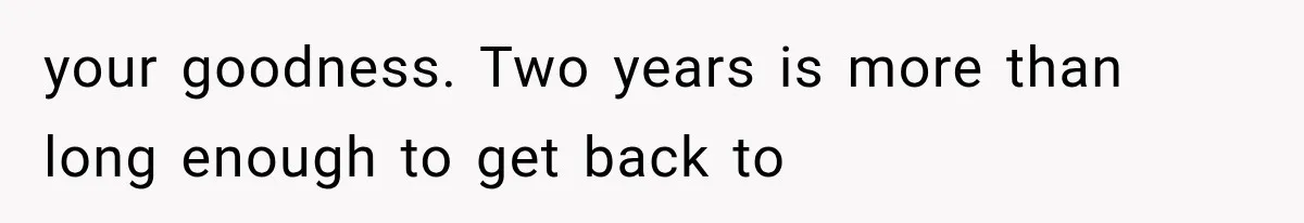 your goodness. Two years is more than long enough to get back to