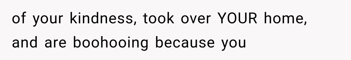 of your kindness, took over YOUR home, and are boohooing because you
