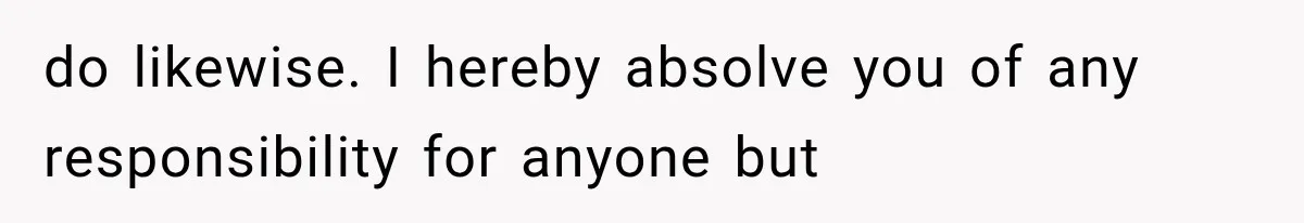 do likewise. I hereby absolve you of any responsibility for anyone but