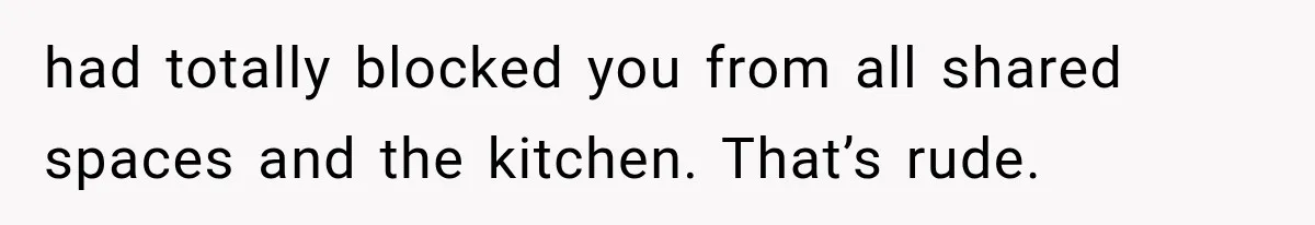 had totally blocked you from all shared spaces and the kitchen. That’s rude.