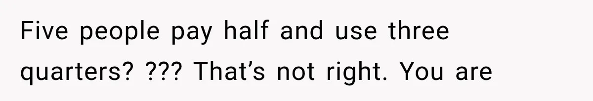 Five people pay half and use three quarters? ??? That’s not right. You are
