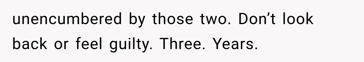 unencumbered by those two. Don’t look back or feel guilty. Three. Years.