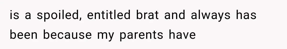 is a spoiled, entitled brat and always has been because my parents have