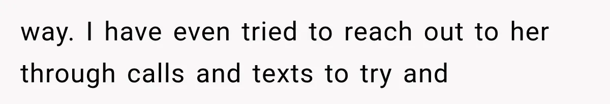 way. I have even tried to reach out to her through calls and texts to try and
