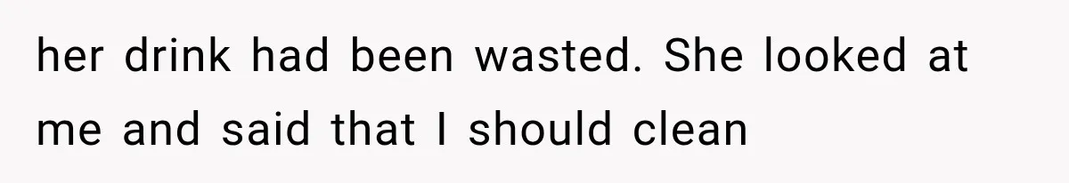 her drink had been wasted. She looked at me and said that I should clean