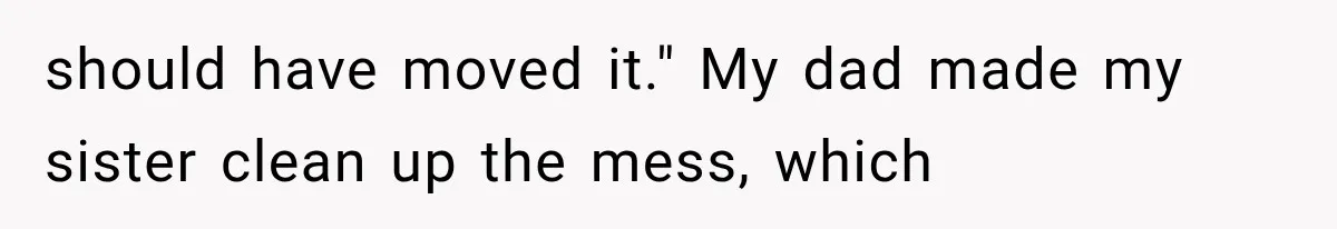should have moved it." My dad made my sister clean up the mess, which