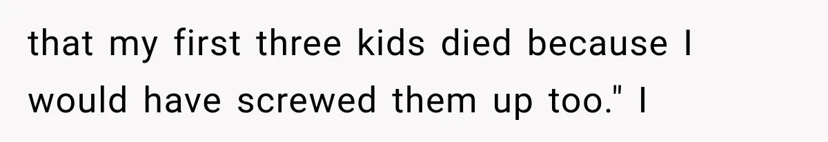 that my first three kids died because I would have screwed them up too." I