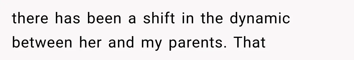 there has been a shift in the dynamic between her and my parents. That