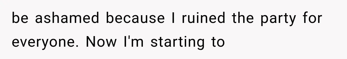 be ashamed because I ruined the party for everyone. Now I'm starting to