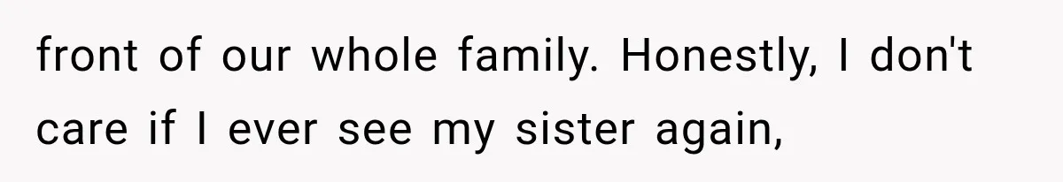 front of our whole family. Honestly, I don't care if I ever see my sister again,