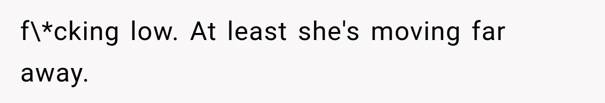 f\*cking low. At least she's moving far away.