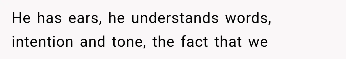 He has ears, he understands words, intention and tone, the fact that we