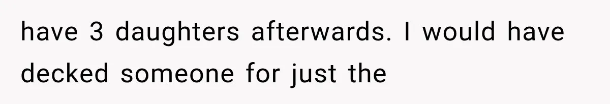 have 3 daughters afterwards. I would have decked someone for just the
