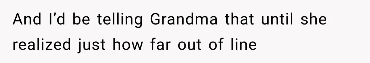 And I’d be telling Grandma that until she realized just how far out of line