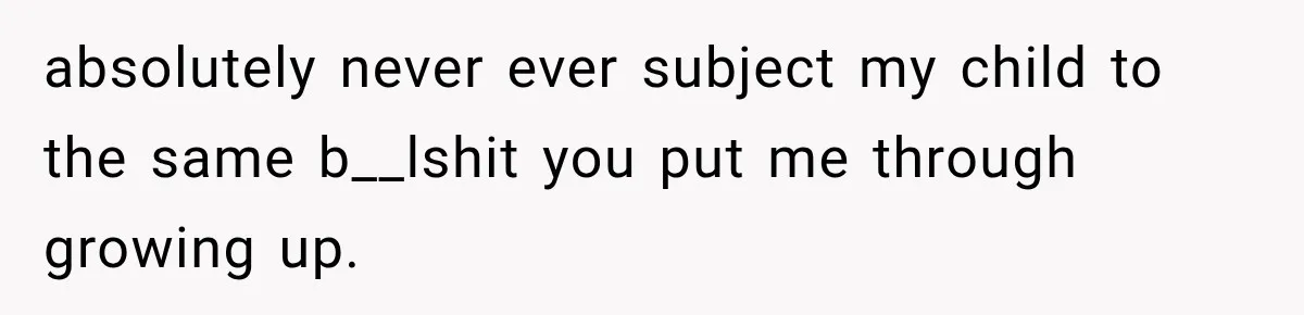 absolutely never ever subject my child to the same b__lshit you put me through growing up.