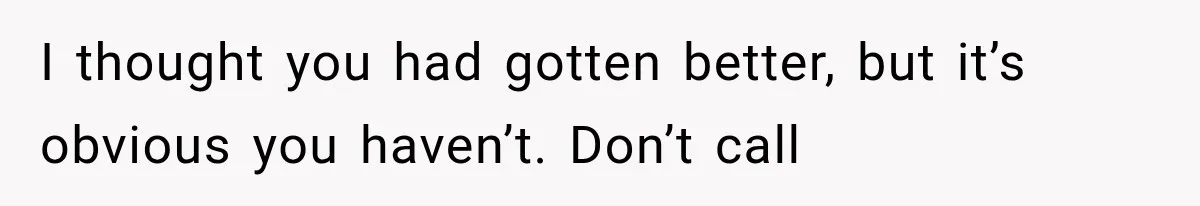 I thought you had gotten better, but it’s obvious you haven’t. Don’t call