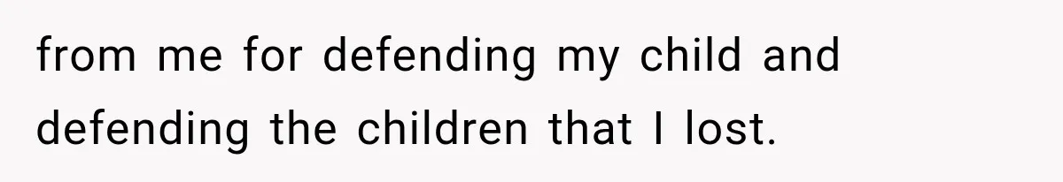 from me for defending my child and defending the children that I lost.