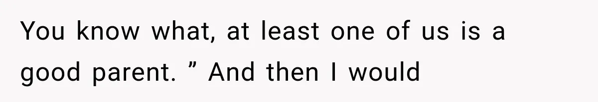 You know what, at least one of us is a good parent. ” And then I would