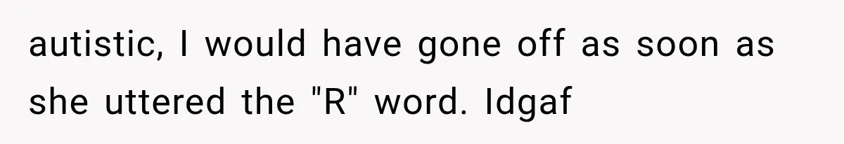 autistic, I would have gone off as soon as she uttered the "R" word. Idgaf