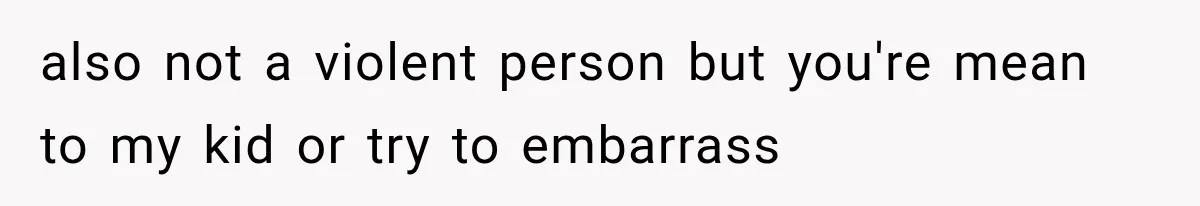 also not a violent person but you're mean to my kid or try to embarrass