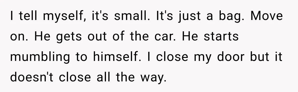 Bride-To-Be Says Her Fiancé's Constant Slipups Are Draining Her Trust Before The Wedding I tell myself, it's small. It's just a bag. Move on. He gets out of the car. He starts mumbling to himself. I close my door but it doesn't close...