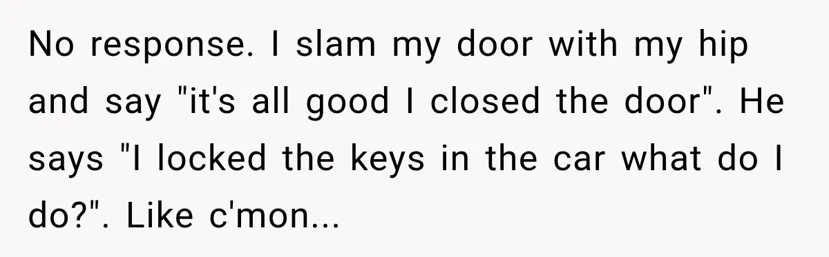 Bride-To-Be Says Her Fiancé's Constant Slipups Are Draining Her Trust Before The Wedding No response. I slam my door with my hip and say "it's all good I closed the door". He says "I locked the keys in the car what do I...