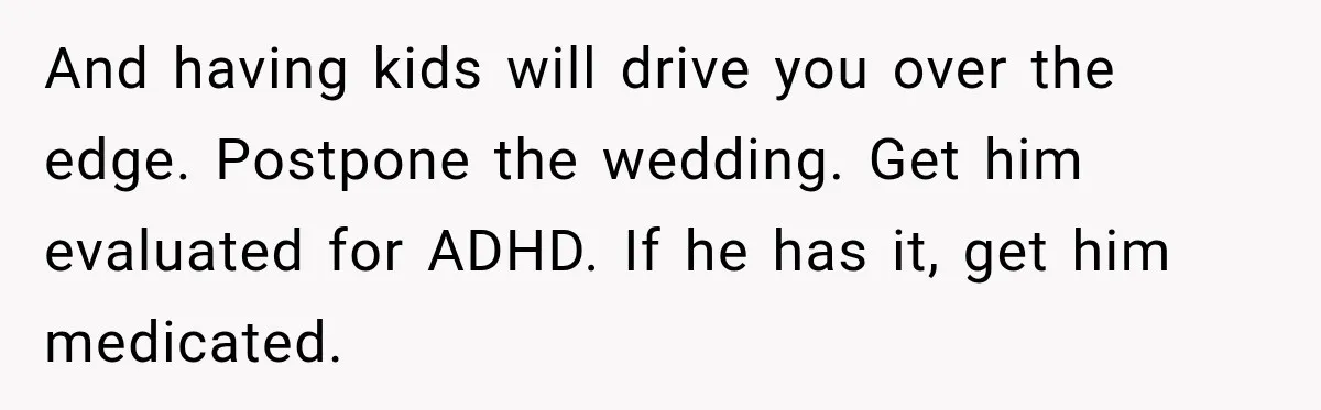 Bride-To-Be Says Her Fiancé's Constant Slipups Are Draining Her Trust Before The Wedding And having kids will drive you over the edge. Postpone the wedding. Get him evaluated for ADHD. If he has it, get him medicated.