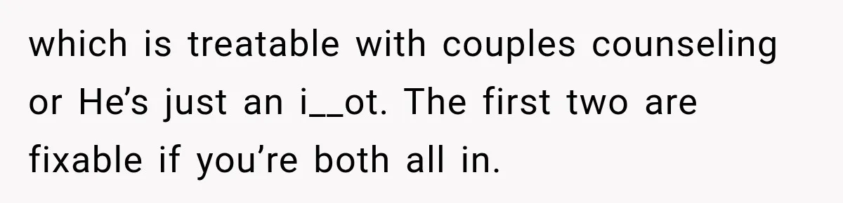 Bride-To-Be Says Her Fiancé's Constant Slipups Are Draining Her Trust Before The Wedding which is treatable with couples counseling or He’s just an i__ot. The first two are fixable if you’re both all in.