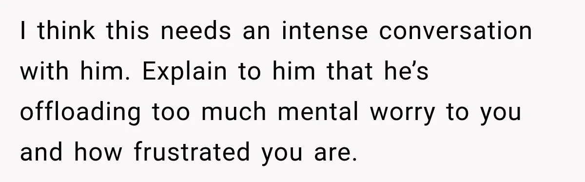 Bride-To-Be Says Her Fiancé's Constant Slipups Are Draining Her Trust Before The Wedding I think this needs an intense conversation with him. Explain to him that he’s offloading too much mental worry to you and how frustrated you are.