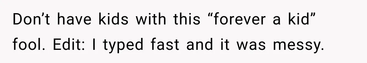 Bride-To-Be Says Her Fiancé's Constant Slipups Are Draining Her Trust Before The Wedding Don’t have kids with this “forever a kid” fool. Edit: I typed fast and it was messy.