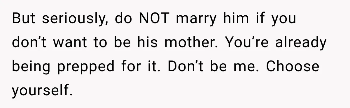 Bride-To-Be Says Her Fiancé's Constant Slipups Are Draining Her Trust Before The Wedding But seriously, do NOT marry him if you don’t want to be his mother. You’re already being prepped for it. Don’t be me. Choose yourself.