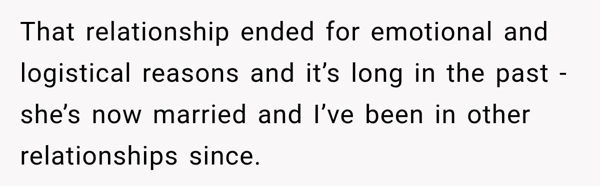 Woman Makes Boyfriend Remove Former Flames From Instagram, But Her Next Move Leaves Him Feeling Violated That relationship ended for emotional and logistical reasons and it’s long in the past - she’s now married and I’ve been in other relationships since.