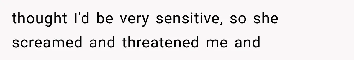 thought I'd be very sensitive, so she screamed and threatened me and