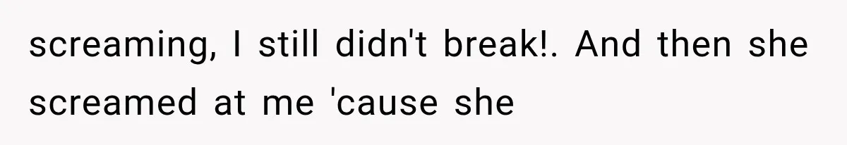 screaming, I still didn't break!. And then she screamed at me 'cause she