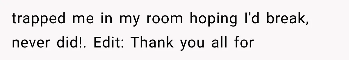 trapped me in my room hoping I'd break, never did!. Edit: Thank you all for