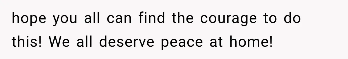 hope you all can find the courage to do this! We all deserve peace at home!
