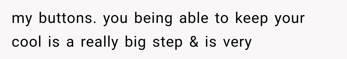 my buttons. you being able to keep your cool is a really big step & is very