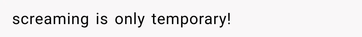 screaming is only temporary!