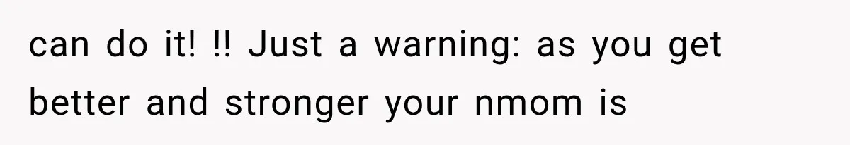 can do it! !! Just a warning: as you get better and stronger your nmom is