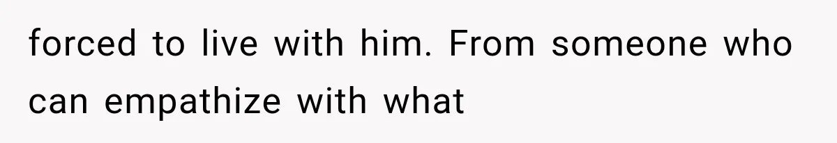 forced to live with him. From someone who can empathize with what