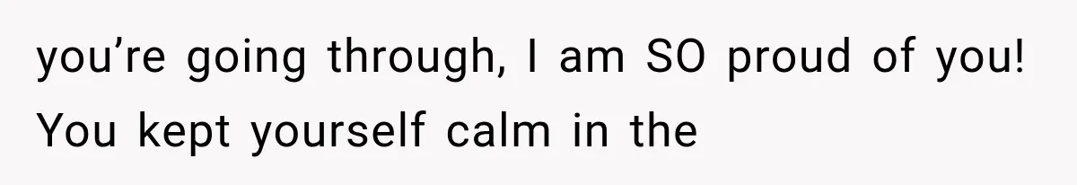 you’re going through, I am SO proud of you! You kept yourself calm in the