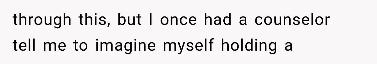 through this, but I once had a counselor tell me to imagine myself holding a