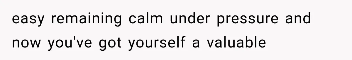 easy remaining calm under pressure and now you've got yourself a valuable