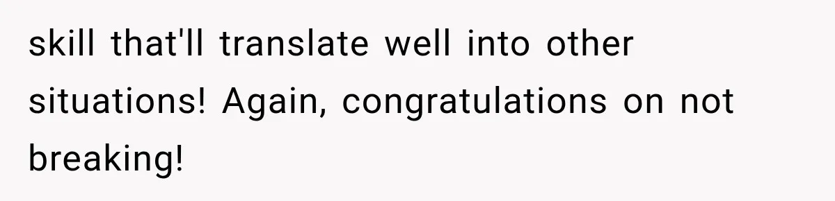 skill that'll translate well into other situations! Again, congratulations on not breaking!